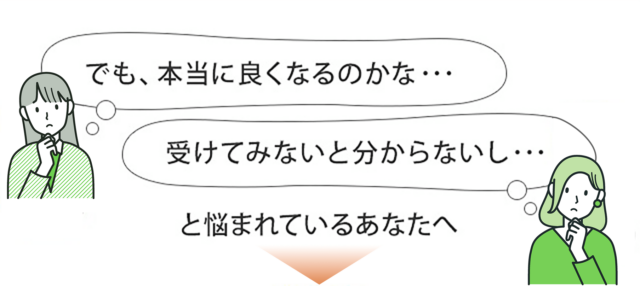 本当に良くなるのかな…受けてみないと分からないし…と悩まれているあなたへ