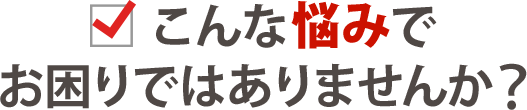 こんな悩みでお困りではありませんか?